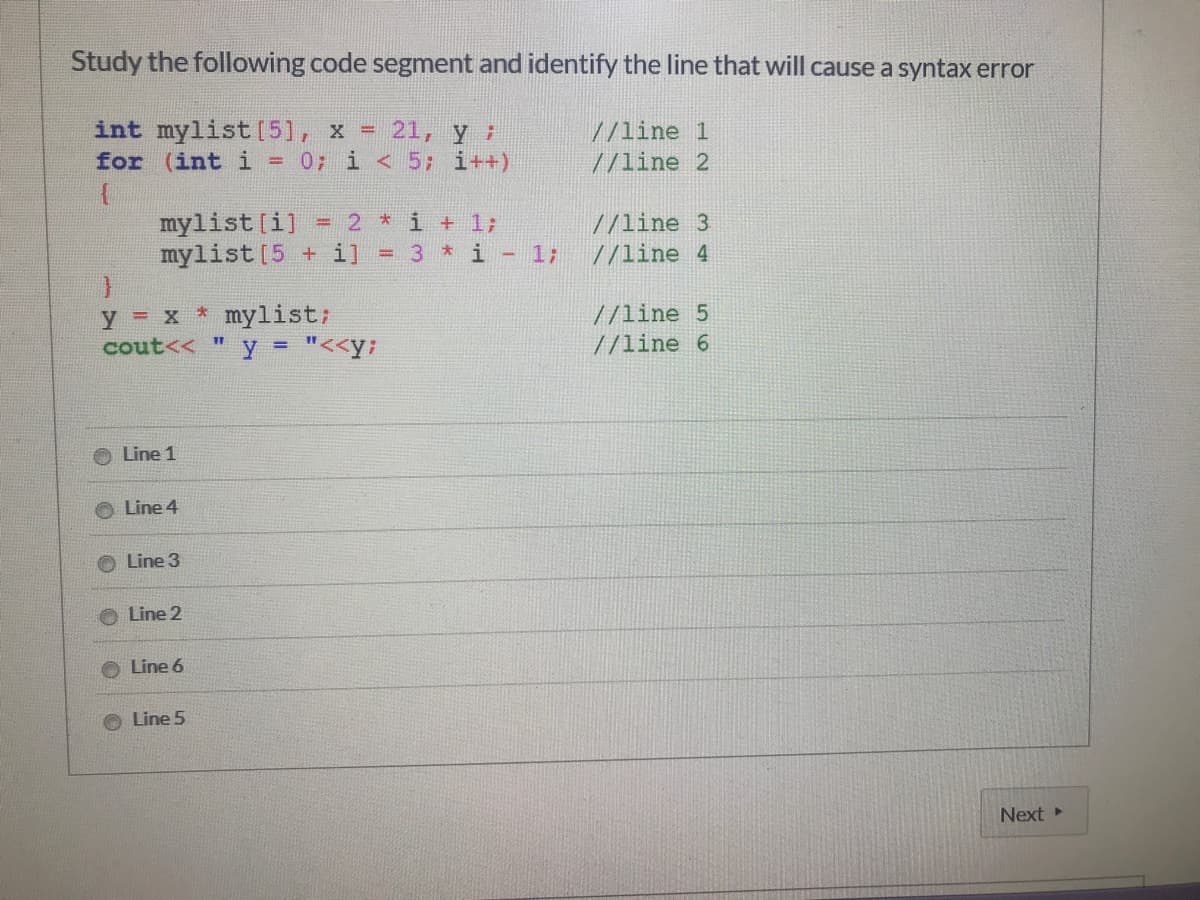 Study the following code segment and identify the line that will cause a syntax error
int mylist [5], x =
for (int i = 0; i <5; i++)
21, yi
//line 1
//line 2
mylist [i]
mylist[5 + i]
2 *i + 1;
= 3 *i - 1;
//line 3
//line 4
y = x * mylist;
cout<< " y = "<<y;
//line 5
//line 6
Line 1
Line 4
Line 3
O Line 2
Line 6
Line 5
Next
