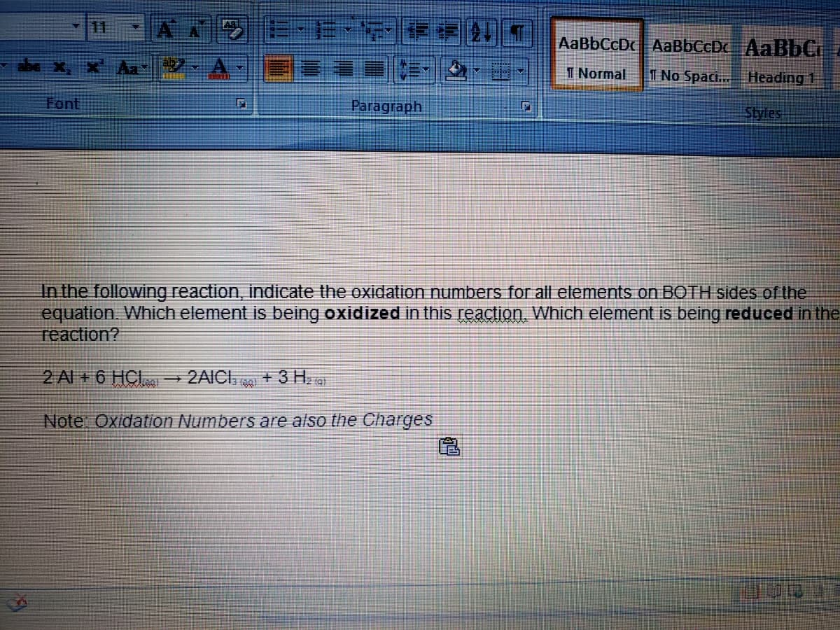 11
AaBbCcDc AaBbCcDc AABBC
ab
I Normal
1 No Spaci.. Heading 1
Font
Paragraph
Styles
In the following reaction, indicate the oxidation numbers for all elements on BOTH sides of the
equation. Which element is being oxidized in this reaction, Which element is being reduced in the
reaction?
2 Al + 6 HCI
2AICI,
+3 H a
Note: Oxidation Numbers are also the Charges
