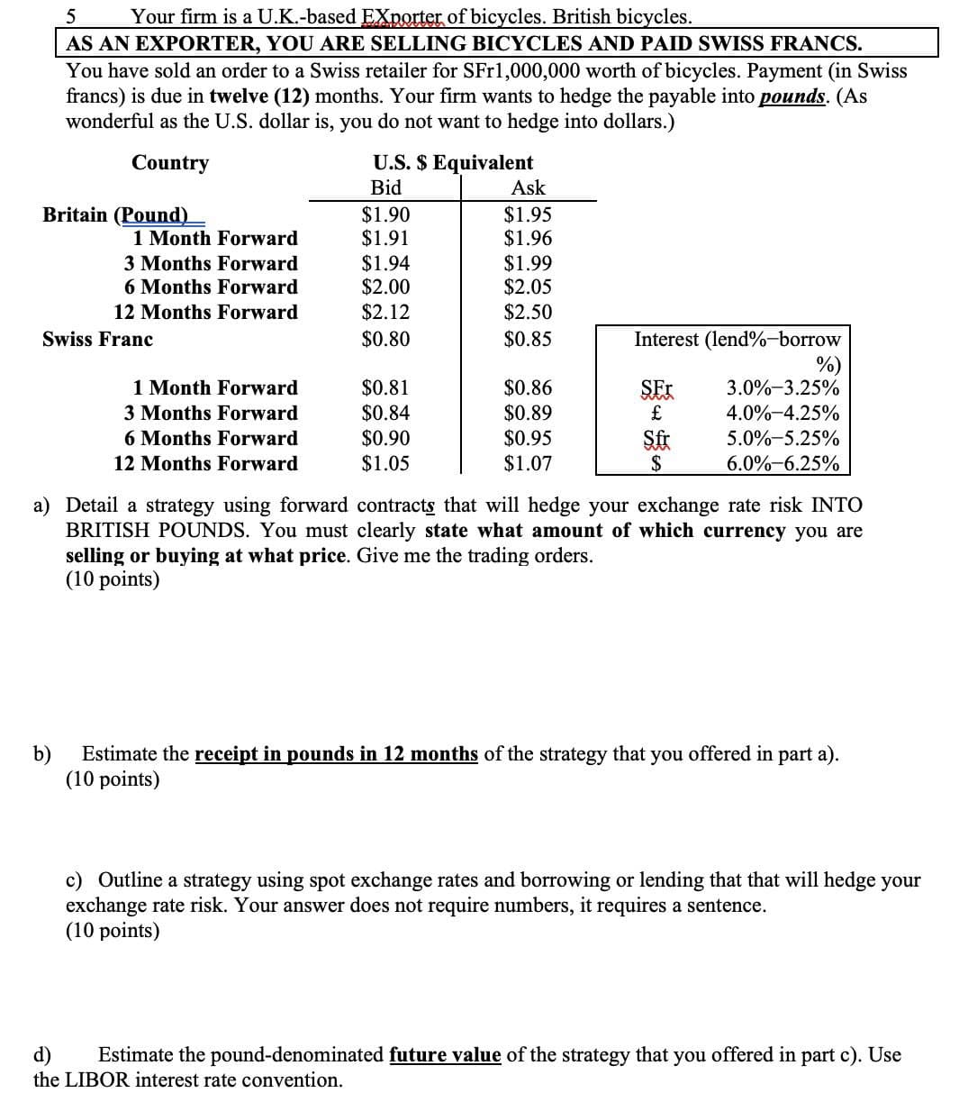5
Your firm is a U.K.-based Exporter of bicycles. British bicycles.
AS AN EXPORTER, YOU ARE SELLING BICYCLES AND PAID SWISS FRANCS.
You have sold an order to a Swiss retailer for SFr1,000,000 worth of bicycles. Payment (in Swiss
francs) is due in twelve (12) months. Your firm wants to hedge the payable into pounds. (As
wonderful as the U.S. dollar is, you do not want to hedge into dollars.)
Country
U.S. $ Equivalent
Bid
Ask
Britain (Pound)
$1.90
$1.95
1 Month Forward
$1.91
$1.96
3 Months Forward
$1.94
$1.99
6 Months Forward
$2.00
$2.05
12 Months Forward
$2.12
$2.50
Swiss Franc
$0.80
$0.85
Interest (lend %-borrow
%)
1 Month Forward
$0.81
$0.86
SEX
3.0%-3.25%
3 Months Forward
$0.84
$0.89
£
4.0%-4.25%
6 Months Forward
$0.90
$0.95
Sfr
5.0%-5.25%
12 Months Forward
$1.05
$1.07
$
6.0%-6.25%
a) Detail a strategy using forward contracts that will hedge your exchange rate risk INTO
BRITISH POUNDS. You must clearly state what amount of which currency you are
selling or buying at what price. Give me the trading orders.
(10 points)
Estimate the receipt in pounds in 12 months of the strategy that you offered in part a).
(10 points)
c) Outline a strategy using spot exchange rates and borrowing or lending that that will hedge your
exchange rate risk. Your answer does not require numbers, it requires a sentence.
(10 points)
d)
Estimate the pound-denominated future value of the strategy that you offered in part c). Use
the LIBOR interest rate convention.