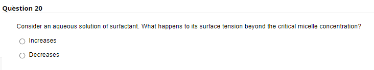 Question 20
Consider an aqueous solution of surfactant. What happens to its surface tension beyond the critical micelle concentration?
Increases
Decreases