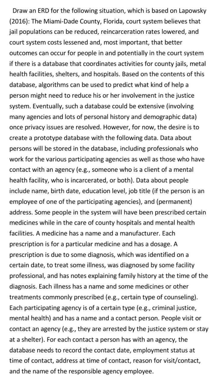 Draw an ERD for the following situation, which is based on Lapowsky
(2016): The Miami-Dade County, Florida, court system believes that
jail populations can be reduced, reincarceration rates lowered, and
court system costs lessened and, most important, that better
outcomes can occur for people in and potentially in the court system
if there is a database that coordinates activities for county jails, metal
health facilities, shelters, and hospitals. Based on the contents of this
database, algorithms can be used to predict what kind of help a
person might need to reduce his or her involvement in the justice
system. Eventually, such a database could be extensive (involving
many agencies and lots of personal history and demographic data)
once privacy issues are resolved. However, for now, the desire is to
create a prototype database with the following data. Data about
persons will be stored in the database, including professionals who
work for the various participating agencies as well as those who have
contact with an agency (e.g., someone who is a client of a mental
health facility, who is incarcerated, or both). Data about people
include name, birth date, education level, job title (if the person is an
employee of one of the participating agencies), and (permanent)
address. Some people in the system will have been prescribed certain
medicines while in the care of county hospitals and mental health
facilities. A medicine has a name and a manufacturer. Each
prescription is for a particular medicine and has a dosage. A
prescription is due to some diagnosis, which was identified on a
certain date, to treat some illness, was diagnosed by some facility
professional, and has notes explaining family history at the time of the
diagnosis. Each illness has a name and some medicines or other
treatments commonly prescribed (e.g., certain type of counseling).
Each participating agency is of a certain type (e.g., criminal justice,
mental health) and has a name and a contact person. People visit or
contact an agency (e.g., they are arrested by the justice system or stay
at a shelter). For each contact a person has with an agency, the
database needs to record the contact date, employment status at
time of contact, address at time of contact, reason for visit/contact,
and the name of the responsible agency employee.
