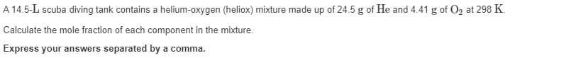 A 14.5-L scuba diving tank contains a helium-oxygen (heliox) mixture made up of 24.5 g of He and 4.41 g of O2 at 298 K.
Calculate the mole fraction of each component in the mixture.
Express your answers separated by a comma.
