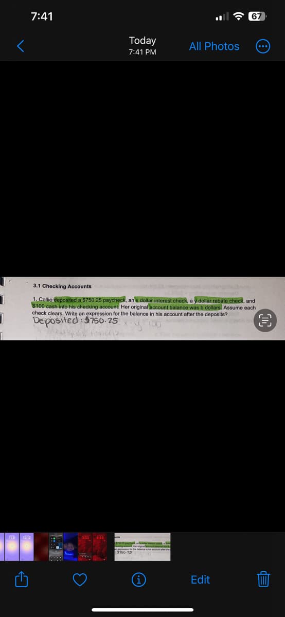 1
1
1
7:41
Today
7:41 PM
All Photos
aking account Her originalne
3.1 Checking Accounts
1. Callie deposited a $750.25 paycheck, anx dollar interest check, ay dollar rebate check, and
$100 cash into his checking account. Her original account balance was b dollars. Assume each
check clears. Write an expression for the balance in his account after the deposits?
100
Deposited: 750-25
67
Edit
Ep