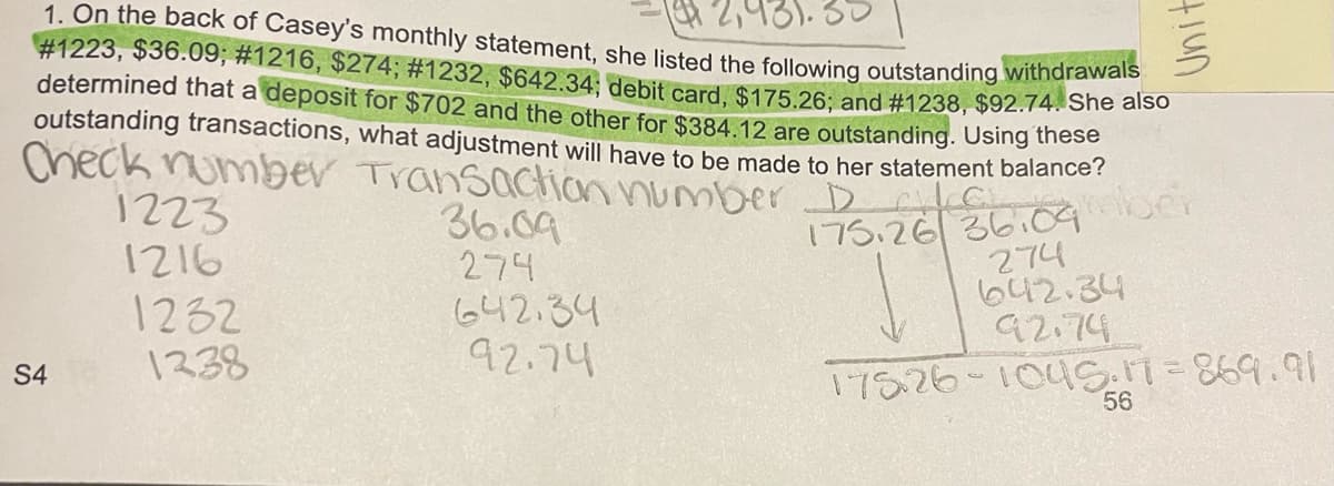 931.
1. On the back of Casey's monthly statement, she listed the following outstanding withdrawals
#1223, $36.09; #1216, $274; # 1232, $642.34; debit card, $175.26; and #1238, $92.74. She also
determined that a deposit for $702 and the other for $384.12 are outstanding. Using these
outstanding transactions, what adjustment will have to be made to her statement balance?
Check number Transaction number D36109mh
S4
1223
1216
1232
1338
36.09
274
642.34
92.74
175.26
tiun
274
642.34
92.74
175.26-1045:17=869.91