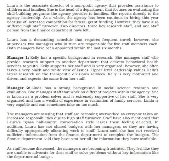 Laura is the associate director of a non-profit agency that provides assistance to
children and families. She is the head of a department that focuses on evaluating the
skill-building programs the agency provides to families. She reports directly to the
agency leadership. As a whole, the agency has been cautious in hiring this year
because of increased competition for federal grant funding. However, they have also
suffered high staff turnover. Two directors, three key research staff, and one staff
person from the finance department have left.
Laura has a demanding schedule that requires frequent travel; however, she
supervises two managers who in turn are responsible for five staff members each.
Both managers have been appointed within the last six months.
Manager 1: Kelly has a specific background in research. She manages staff who
provide research support to another department that delivers behavioral health
services to youth. Kelly supports her staff and is very organized; however, she often
takes a very black and white view of issues. Upper level leadership values Kelly's
latest research on the therapeutic division's services. Kelly is very motivated and
driven and expects the same from her staff.
Manager 2: Linda has a strong background in social science research and
evaluation. She manages staff that work on different projects within the agency. She
is known as a problem solver and is extremely supportive of her staff. She is very
organized and has a wealth of experience in evaluation of family services. Linda is
very capable and can sometimes take on too much.
The managers are sensing that staff are becoming overworked as everyone takes on
increased responsibilities due to high staff turnover. Staff have also mentioned that
Laura's "glass half-empty" conversation style leaves them feeling dejected. In
addition, Laura has not shared budgets with her managers, so they are having
difficulty appropriately allocating work to staff. Laura said she has not received
sufficient information from the finance department to complete the budgets. The
finance department said they have sent her all the information they have available.
As staff become distressed, the managers are becoming frustrated. They feel like they
are unable to advocate for their staff or solve problems without key information like
the departmental budget.
