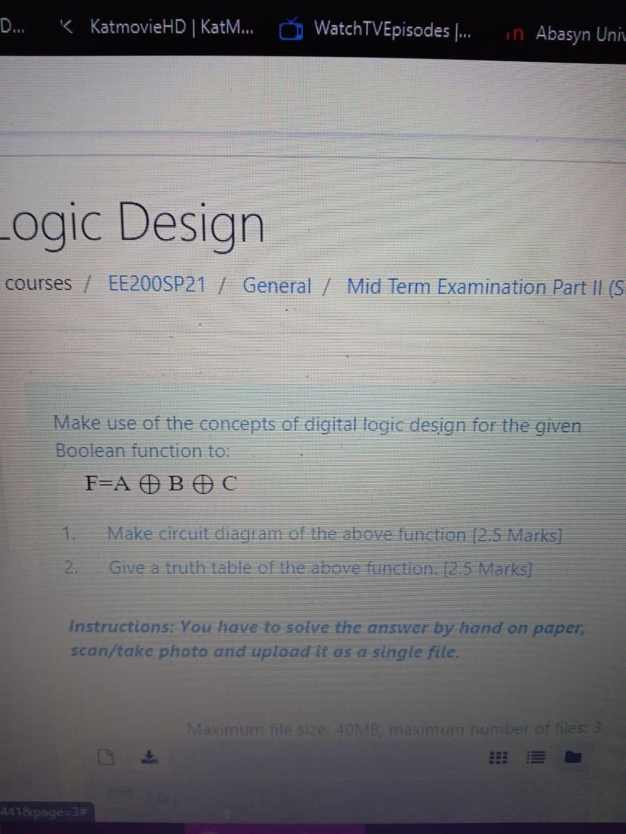 D...
K KatmovieHD | Kat.
WatchTVEpisodes |.
in Abasyn Uni.
Logic Design
courses / EE200SP21 / General / Mid Term Examination Part II (S
Make use of the concepts of digital logic design for the given
Boolean function to:
F=A OBO C
1.
Make circuit diagram of the above function [2.5 Marks]
2.
Give a truth table of the above function. [2.5 Marks]
Instructions: You have to solve the answer by hand on paper,
scan/take photo and upload it as a single file.
Maximum file sizet 40MB, maximum number of files: 3
4418 page=3#
