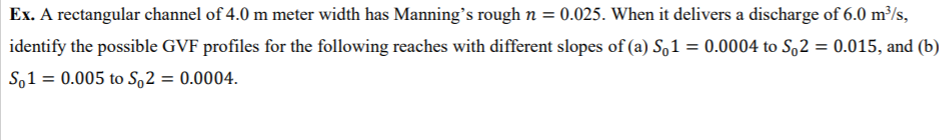 Ex. A rectangular channel of 4.0 m meter width has Manning's rough n = 0.025. When it delivers a discharge of 6.0 m³/s,
identify the possible GVF profiles for the following reaches with different slopes of (a) So 1 = 0.0004 to So2 = 0.015, and (b)
So1 = 0.005 to So2 = 0.0004.