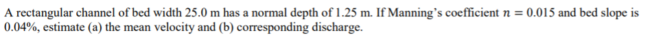 A rectangular channel of bed width 25.0 m has a normal depth of 1.25 m. If Manning's coefficient n = 0.015 and bed slope is
0.04%, estimate (a) the mean velocity and (b) corresponding discharge.