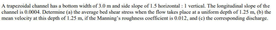 A trapezoidal channel has a bottom width of 3.0 m and side slope of 1.5 horizontal: 1 vertical. The longitudinal slope of the
channel is 0.0004. Determine (a) the average bed shear stress when the flow takes place at a uniform depth of 1.25 m, (b) the
mean velocity at this depth of 1.25 m, if the Manning's roughness coefficient is 0.012, and (c) the corresponding discharge.