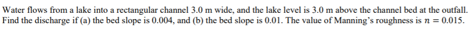 Water flows from a lake into a rectangular channel 3.0 m wide, and the lake level is 3.0 m above the channel bed at the outfall.
Find the discharge if (a) the bed slope is 0.004, and (b) the bed slope is 0.01. The value of Manning's roughness is n = 0.015.