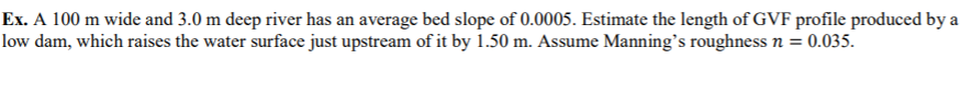 Ex. A 100 m wide and 3.0 m deep river has an average bed slope of 0.0005. Estimate the length of GVF profile produced by a
low dam, which raises the water surface just upstream of it by 1.50 m. Assume Manning's roughness n = 0.035.