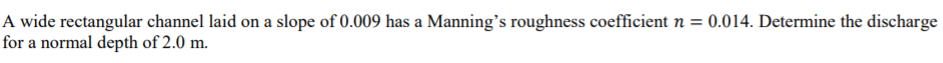 A wide rectangular channel laid on a slope of 0.009 has a Manning's roughness coefficient n = 0.014. Determine the discharge
for a normal depth of 2.0 m.