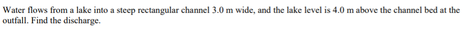 Water flows from a lake into a steep rectangular channel 3.0 m wide, and the lake level is 4.0 m above the channel bed at the
outfall. Find the discharge.