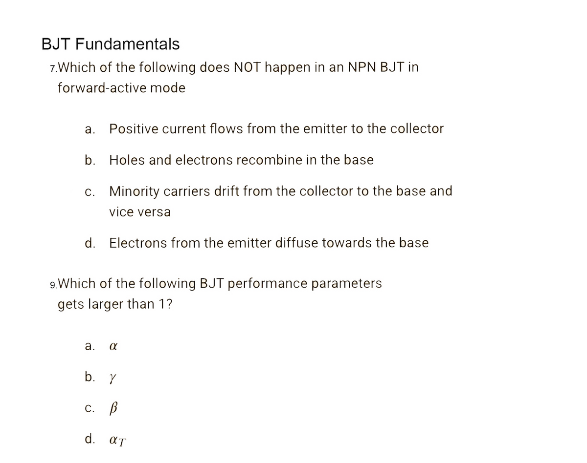 BJT Fundamentals
7.Which of the following does NOT happen in an NPN BJT in
forward-active mode
а.
Positive current flows from the emitter to the collector
b. Holes and electrons recombine in the base
C. Minority carriers drift from the collector to the base and
vice versa
d. Electrons from the emitter diffuse towards the base
9.Which of the following BJT performance parameters
gets larger than 1?
а.
b. Y
С. В
d. aT
