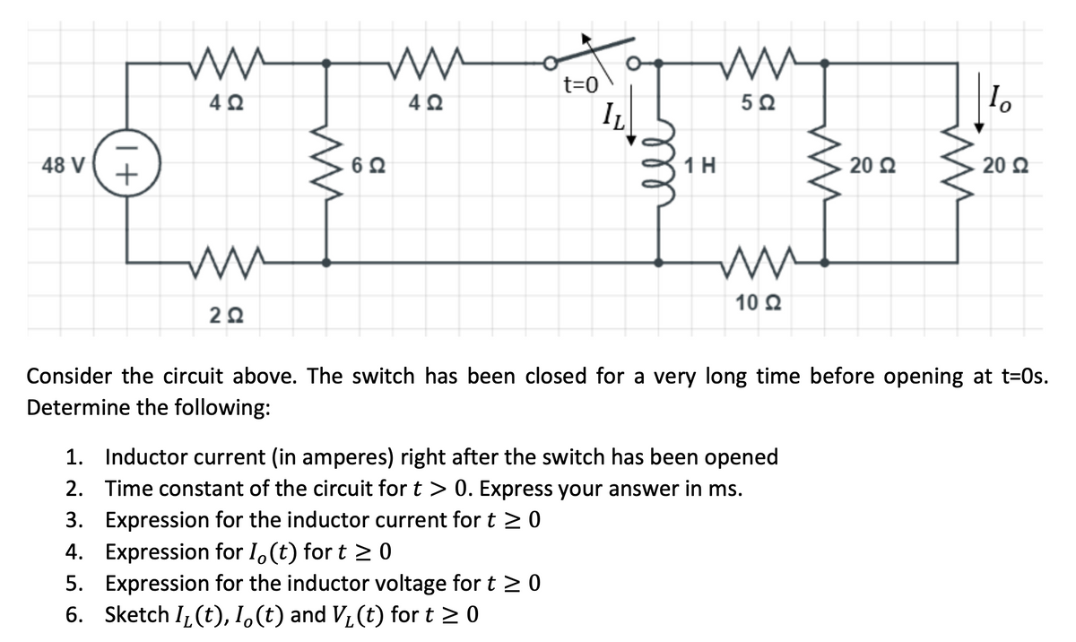 t=0
4Ω
IL
48 V
+
1H
20 Q
20 Q
10 Q
Consider the circuit above. The switch has been closed for a very long time before opening at t=0s.
Determine the following:
1. Inductor current (in amperes) right after the switch has been opened
2. Time constant of the circuit for t > 0. Express your answer in ms.
3. Expression for the inductor current for t >0
4. Expression for I,(t) for t > 0
5. Expression for the inductor voltage for t > 0
6. Sketch I (t), I.(t) and V, (t) for t >0
