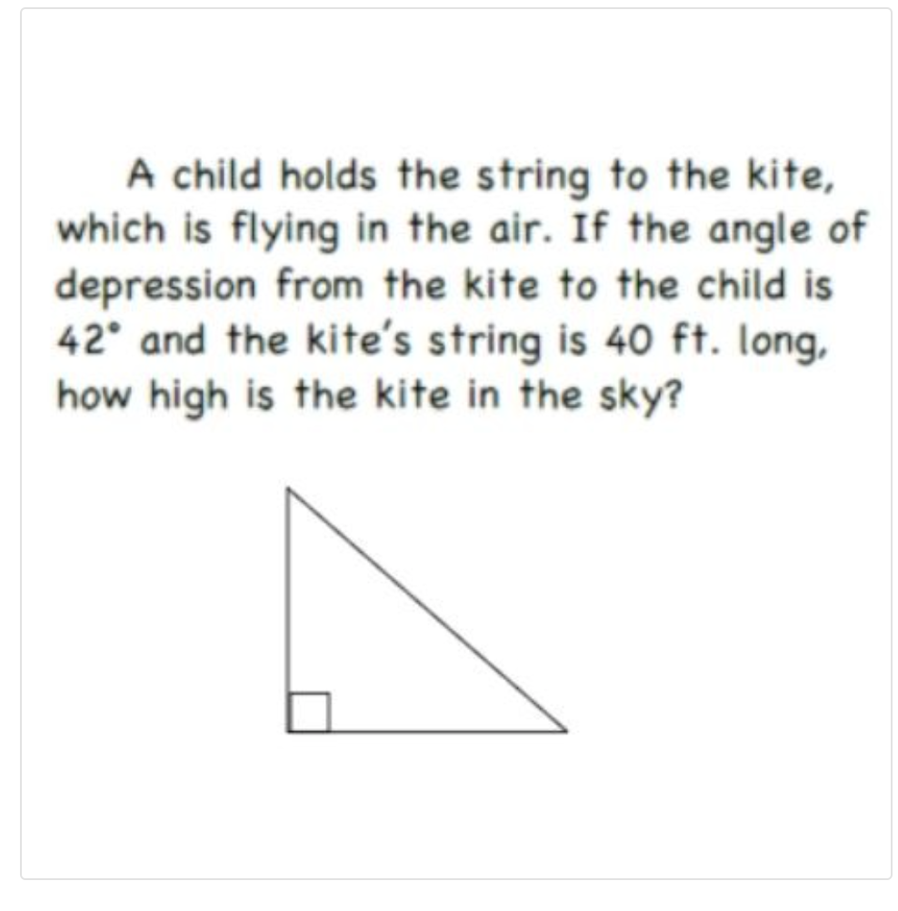 A child holds the string to the kite,
which is flying in the air. If the angle of
depression from the kite to the child is
42° and the kite's string is 40 ft. long,
how high is the kite in the sky?
