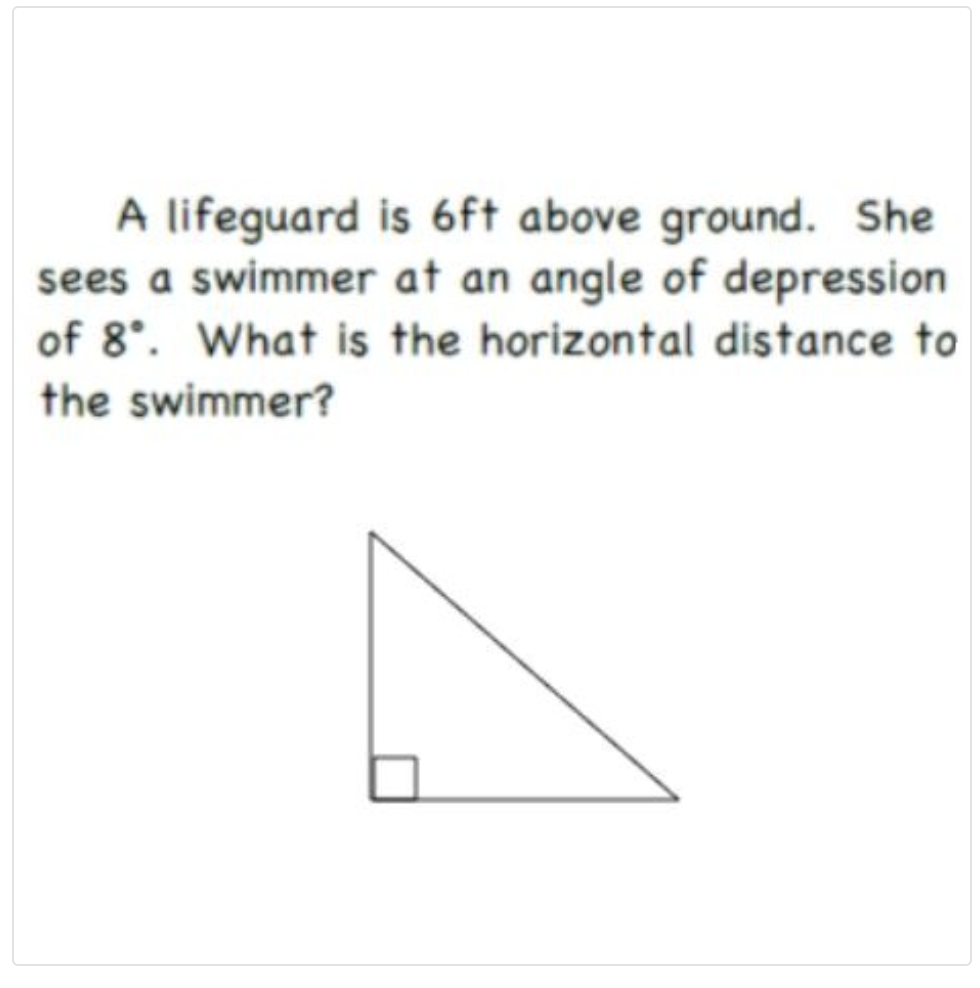 A lifeguard is 6ft above ground. She
sees a swimmer at an angle of depression
of 8°. What is the horizontal distance to
the swimmer?
