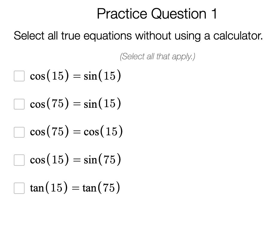 Practice Question 1
Select all true equations without using a calculator.
(Select all that apply.)
cos (15) = sin(15)
cos (75) = sin(15)
cos (75) = cos (15)
cos (15) = sin(75)
tan (15) = tan(75)
