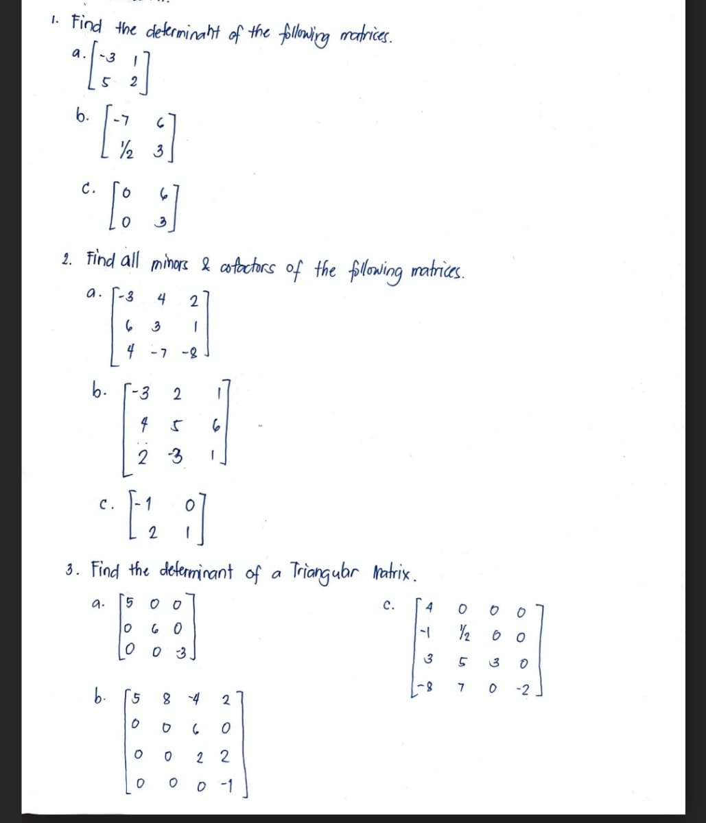 1. Find the determinant of the following matrices.
a. -3
C.
B }]
3
6
[3]
2
2. Find all minors & cofactors of the following matrices.
a. -3 4 2
3
1
-7 -8
b.
C.
b.
6
4
3 2
4 5 6
2
3 1
3. Find the determinant of a Triangular Matrix.
9.
5
C.
⠀⠀⠀
0
60
O
0
3
O
2 1
5
0 O 6
O
O
8 -4 2
0
0
O
22
0 -1
TT ♡ 7
4
8115
0
O
⠀⠀⠀⠀
3
3
0
7
0
-2