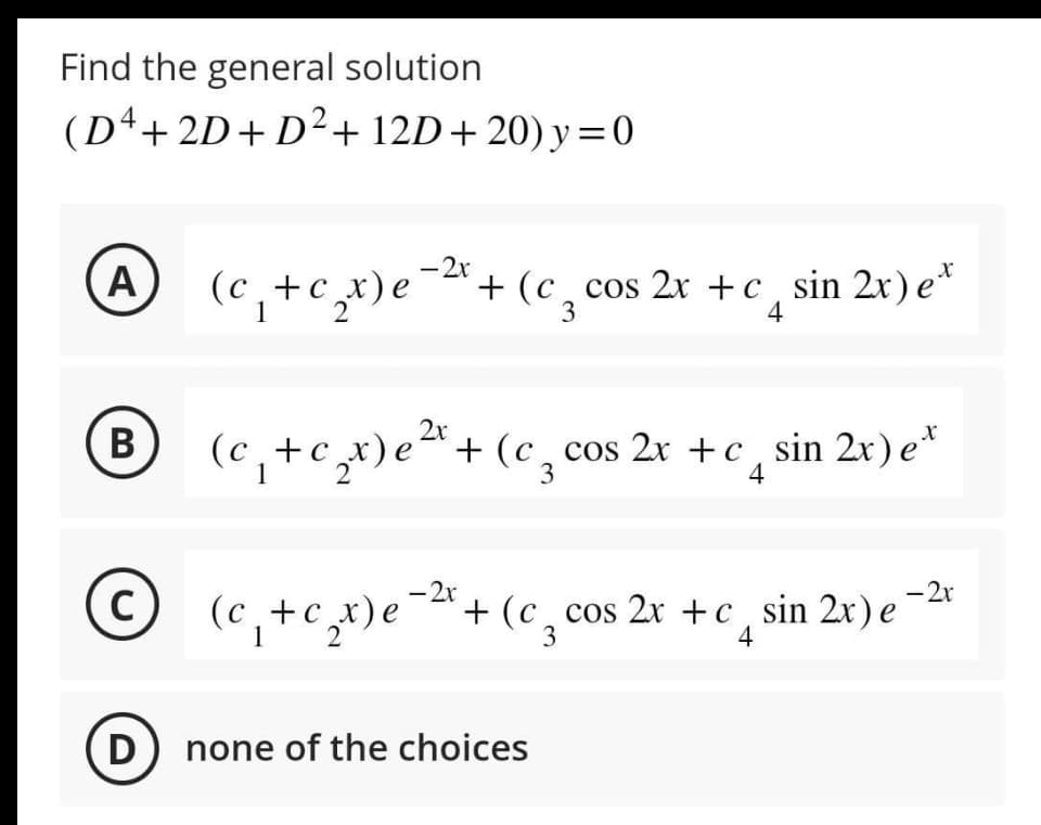 Find the general solution
(D4+2D+D²+ 12D+20) y=0
A
B
(c₁ + c₂x) e
2
D
© (c₁ + c₂x) e
(C)
1 2
- 2x
+(c cos 2x +c, sin 2x) et
3
4
2x
(c₁ + c₂x) e ²¹ + (c₂ cos 2x +c_sin 2x) et
C
2
3
4
- 2x
-2x
(c₁+c₂x) e ²¹+ (c₂ cos 2x +c sin 2x) e
3
4
none of the choices