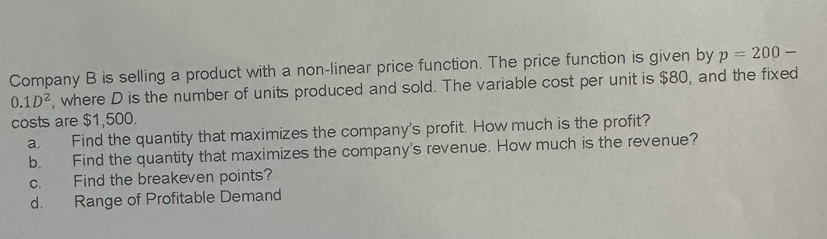 Company B is selling a product with a non-linear price function. The price function is given by p = 200-
0.1D2, where D is the number of units produced and sold. The variable cost per unit is $80, and the fixed
costs are $1,500.
a.
b.
C.
d.
Find the quantity that maximizes the company's profit. How much is the profit?
Find the quantity that maximizes the company's revenue. How much is the revenue?
Find the breakeven points?
Range of Profitable Demand