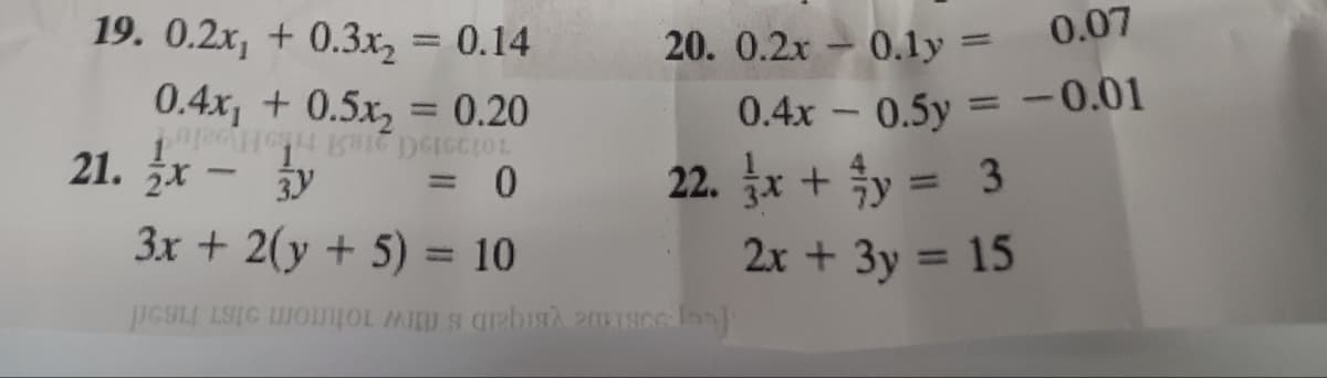 19. 0.2x₁ +0.3x₂ = 0.14
0.4x₁ +0.5x₂ = 0.20
DEICCIOL
0
21. x - y
-
3x + 2(y + 5) = 10
20. 0.2x
0.4x
22. x + y = 3
Mais Pisice loo
0.1y =
0.07
0.5y = -0.01
-
2x + 3y =
15