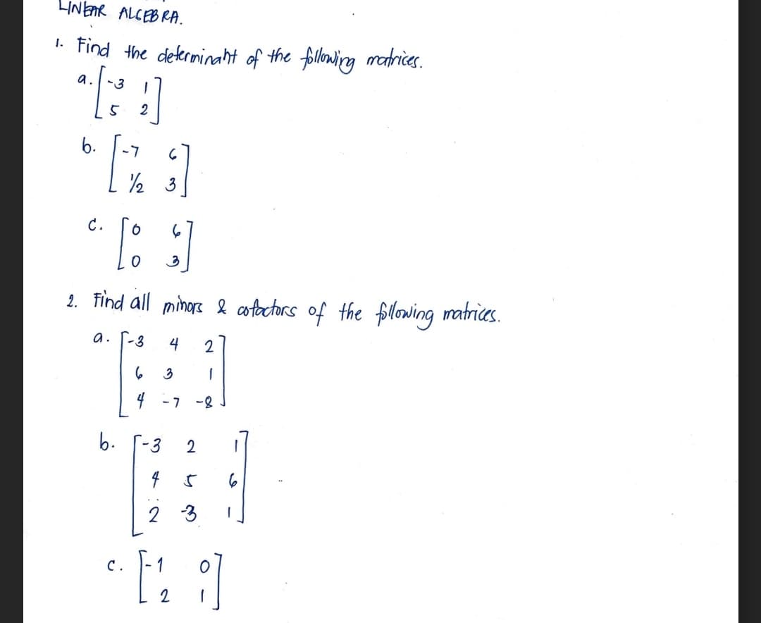 LINEAR ALGEBRA.
1. Find the determinant of the following matrices.
a. -3
5
b.
-7
6
RI
½/2
3
C.
2
[ ]
2. Find all minors & cofactors of the following matrices.
a. [-3 4 2
3
1
-7 -8
b.
C.
6
4
-3 2 1
4 5
2
1
2
6
-3 1