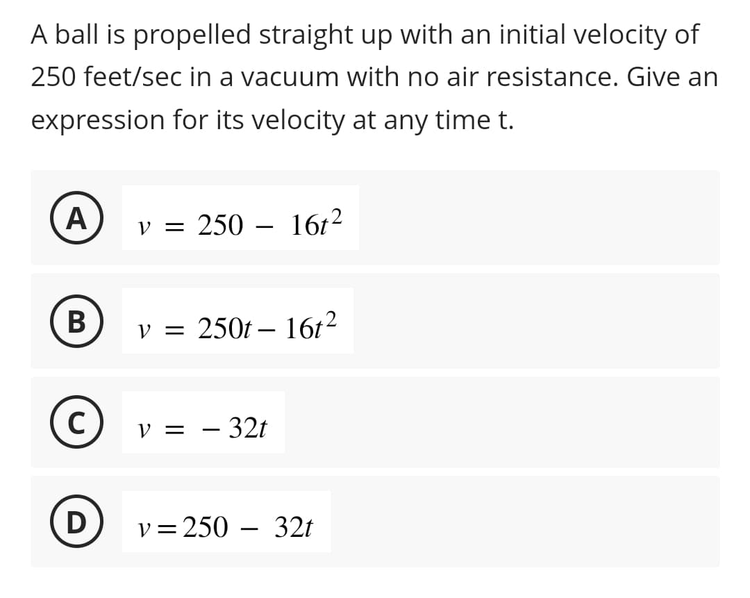 A ball is propelled straight up with an initial velocity of
250 feet/sec in a vacuum with no air resistance. Give an
expression for its velocity at any time t.
A
B
C
D
v = 250 - 16t²
v = 250t - 16t²
V = -32t
v=250-32t