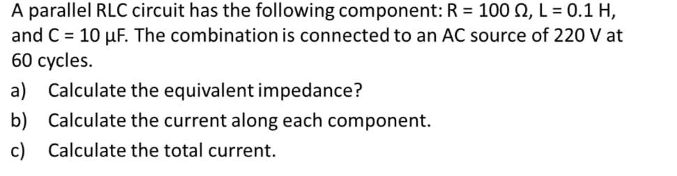 A parallel RLC circuit has the following component: R = 100 2, L = 0.1 H,
and C= 10 µF. The combination is connected to an AC source of 220 V at
60 cycles.
a) Calculate the equivalent impedance?
b)
Calculate the current along each component.
Calculate the total current.
c)