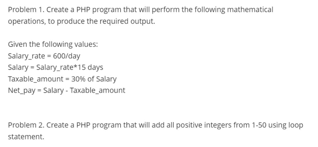 Problem 1. Create a PHP program that will perform the following mathematical
operations, to produce the required output.
Given the following values:
Salary_rate=600/day
Salary = Salary_rate*15 days
Taxable_amount = 30% of Salary
Net_pay = Salary - Taxable_amount
Problem 2. Create a PHP program that will add all positive integers from 1-50 using loop
statement.