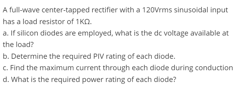 A full-wave center-tapped rectifier with a 120Vrms sinusoidal input
has a load resistor of 1KQ.
a. If silicon diodes are employed, what is the dc voltage available at
the load?
b. Determine the required PIV rating of each diode.
c. Find the maximum current through each diode during conduction
d. What is the required power rating of each diode?