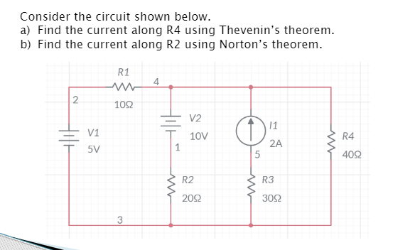 Consider the circuit shown below.
a) Find the current along R4 using Thevenin's theorem.
b) Find the current along R2 using Norton's theorem.
2
V1
5V
R1
ww
1092
3
4
Hilt
www
P
V2
10V
R2
2092
5
www
11
2A
R3
3092
ww
R4
4092