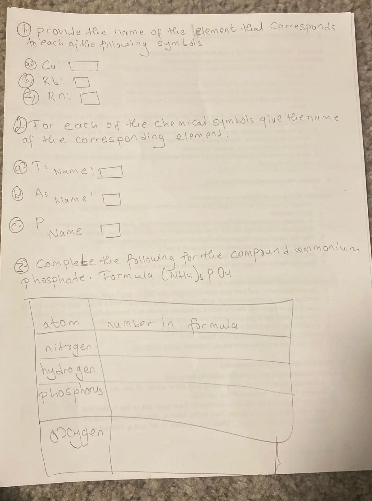 provide the name of the element that corresponds
to each of the following symbols.
Cu!
Rb!
Rn:
For each of the chemical symbols give the name
of the corresponding element
@Ti
As
P
Name!
Name!
Name
Complete the following for the compound ammonium
phosphate. Formula (NH4)3 P 04
atom
nitrogen
hydrogen
phosphorus
охудел
number in formula