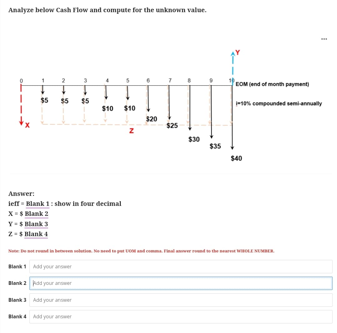 Analyze below Cash Flow and compute for the unknown value.
I
|
1
Y = $ Blank 3
Z = $ Blank 4
Blank 1
$5
Blank 3
2
Blank 4
Answer:
ieff = Blank 1: show in four decimal
X = $ Blank 2
$5 $5
Blank 2 Add your answer
Add your answer
3
Add your answer
4
Add your answer
5
$10 $10
N
$20
7
$25
Note: Do not round in between solution. No need to put UOM and comma. Final answer round to the nearest WHOLE NUMBER.
8
$30
$35
EOM (end of month payment)
i=10% compounded semi-annually
$40