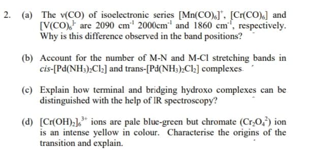 2. (a) The v(CO) of isoelectronic series [Mn(CO)], [Cr(CO),] and
[V(CO) are 2090 cm¹ 2000cm¹ and 1860 cm, respectively.
Why is this difference observed in the band positions?
(b) Account for the number of M-N and M-Cl stretching bands in
cis-[Pd(NH3)₂Cl₂] and trans-[Pd(NH3)2Cl₂] complexes.
(c) Explain how terminal and bridging hydroxo complexes can be
distinguished with the help of IR spectroscopy?
(d) [Cr(OH)₂]3+ ions are pale blue-green but chromate (Cr₂O₂²) ion
is an intense yellow in colour. Characterise the origins of the
transition and explain.