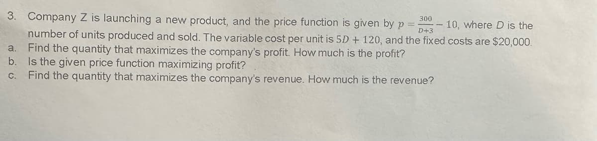 3. Company Z is launching a new product, and the price function is given by p =- 300
D+3
10, where D is the
number of units produced and sold. The variable cost per unit is 5D + 120, and the fixed costs are $20,000.
a. Find the quantity that maximizes the company's profit. How much is the profit?
b. Is the given price function maximizing profit?
c. Find the quantity that maximizes the company's revenue. How much is the revenue?
-