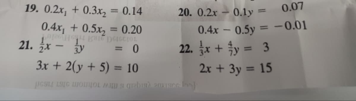 19. 0.2x₁ +0.3x₂ = 0.14
0.4x₁ +0.5x₂ = 0.20
DEICCIOL
0
21. x - y
-
3x + 2(y + 5) = 10
20. 0.2x
0.4x
22. x + y = 3
Misce loo)
0.1y =
0.07
0.5y = -0.01
-
2x + 3y =
15