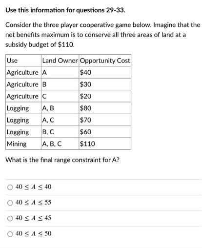 Use this information for questions 29-33.
Consider the three player cooperative game below. Imagine that the
net benefits maximum is to conserve all three areas of land at a
subsidy budget of $110.
Use
Agriculture A
Agriculture B
Agriculture C
Logging
Land Owner Opportunity Cost
$40
$30
$20
A, B
$80
Logging
A, C
$70
Logging
Mining
В, С
$60
А, В, С
$110
What is the final range constraint for A?
40 < A< 40
40 < A< 55
O 40 < A < 45
40 < A < 50
