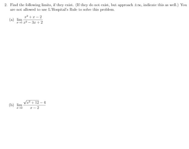 2. Find the following limits, if they exist. (If they do not exist, but approach too, indicate this as well.) You
are not allowed to use L'Hospital's Rule to solve this problem.
1² +1 - 2
(a) lim
Hi – 31 +2
VF + 12 – 4
(b) lim
I-2
