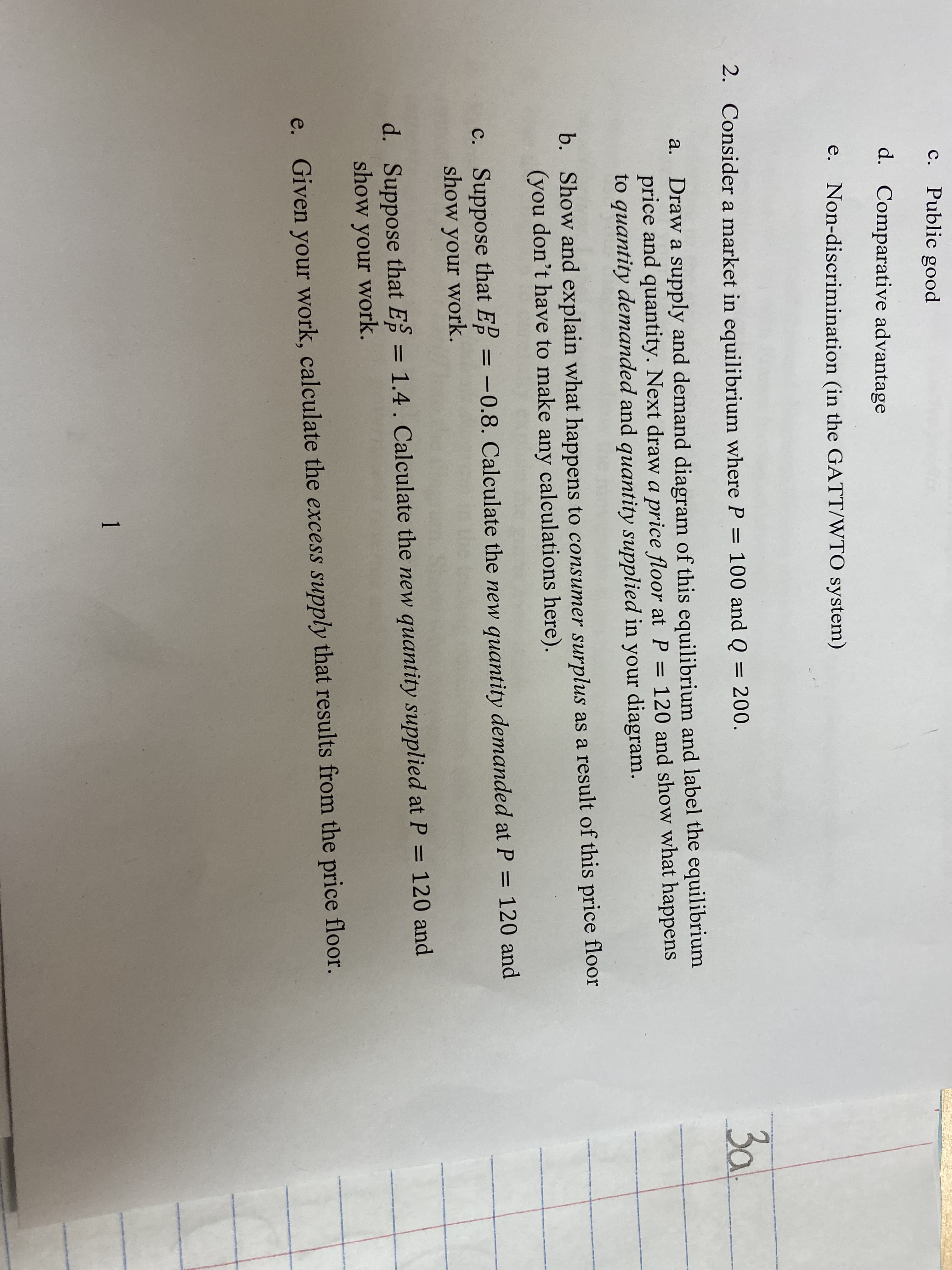 C.
Public good
d. Comparative advantage
e. Non-discrimination (in the GATT/WTO system)
3al
2.
Consider a market in equilibrium where P = 100 and Q = 200.
%3D
Draw a supply and demand diagram of this equilibrium and label the equilibrium
price and quantity. Next draw a price floor at P = 120 and show what happens
to quantity demanded and quantity supplied in your diagram.
a.
b. Show and explain what happens to consumer surplus as a result of this price floor
(you don't have to make any calculations here).
c. Suppose that E = -0.8. Calculate the new quantity demanded at P = 120 and
show your work.
%3D
d. Suppose that E = 1.4. Calculate the new quantity supplied at P = 120 and
show your work.
%3D
%3D
e.
Given your work, calculate the excess supply that results from the price floor.
1.
