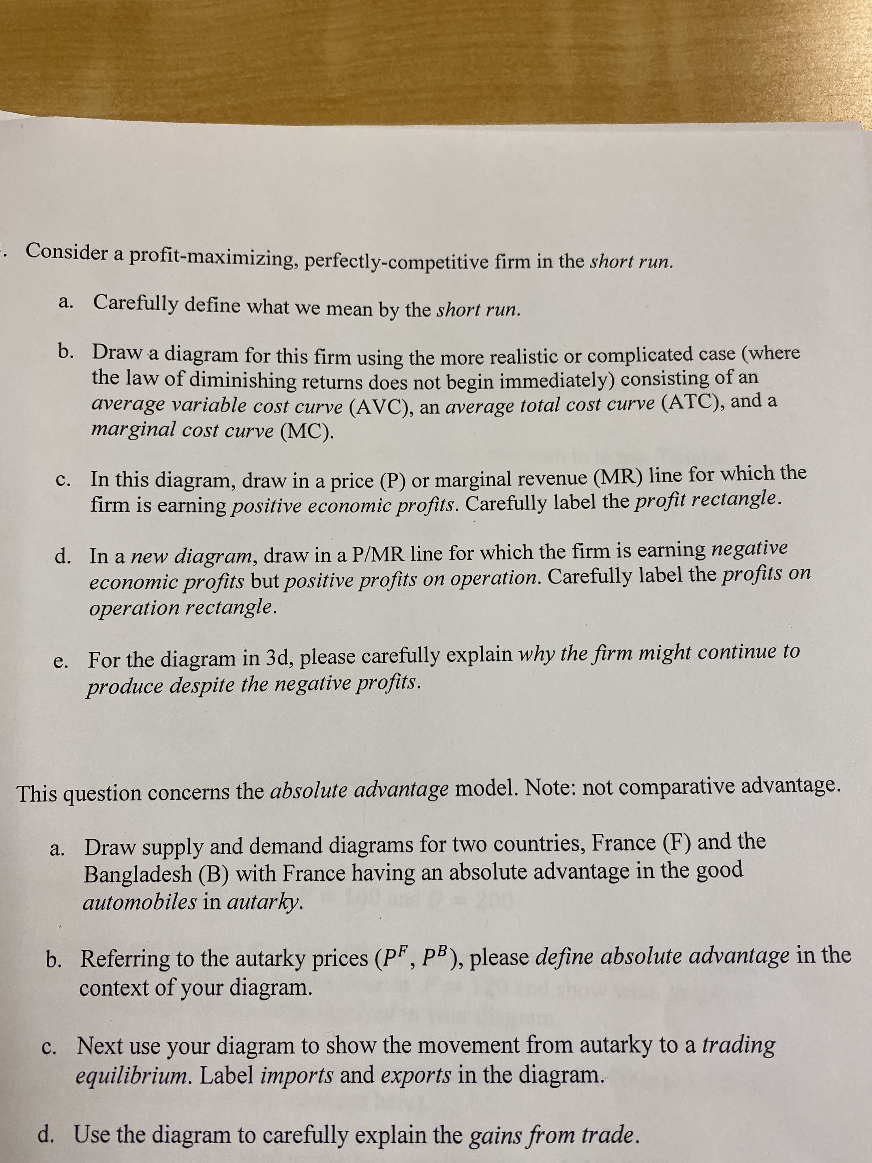 . Consider a profit-maximizing, perfectly-competitive firm in the short run.
Carefully define what we mean by the short run.
a.
b. Draw a diagram for this firm using the more realistic or complicated case (where
the law of diminishing returns does not begin immediately) consisting of an
average variable cost curve (AVC), an average total cost curve (ATC), and a
marginal cost curve (MC).
C. In this diagram, draw in a price (P) or marginal revenue (MR) line for which the
firm is earning positive economic profits. Carefully label the profit rectangle.
In a new diagram, draw in a P/MR line for which the firm is earning negative
economic profits but positive profits on operation. Carefully label the profits on
operation rectangle.
d.
e. For the diagram in 3d, please carefully explain why the firm might continue to
produce despite the negative profits.
This question concerns the absolute advantage model. Note: not comparative advantage.
a. Draw supply and demand diagrams for two countries, France (F) and the
Bangladesh (B) with France having an absolute advantage in the good
automobiles in autarky.
b. Referring to the autarky prices (P", PB), please define absolute advantage in the
context of your diagram.
c. Next use your diagram to show the movement from autarky to a trading
equilibrium. Label imports and exports in the diagram.
d. Use the diagram to carefully explain the gains from trade.
