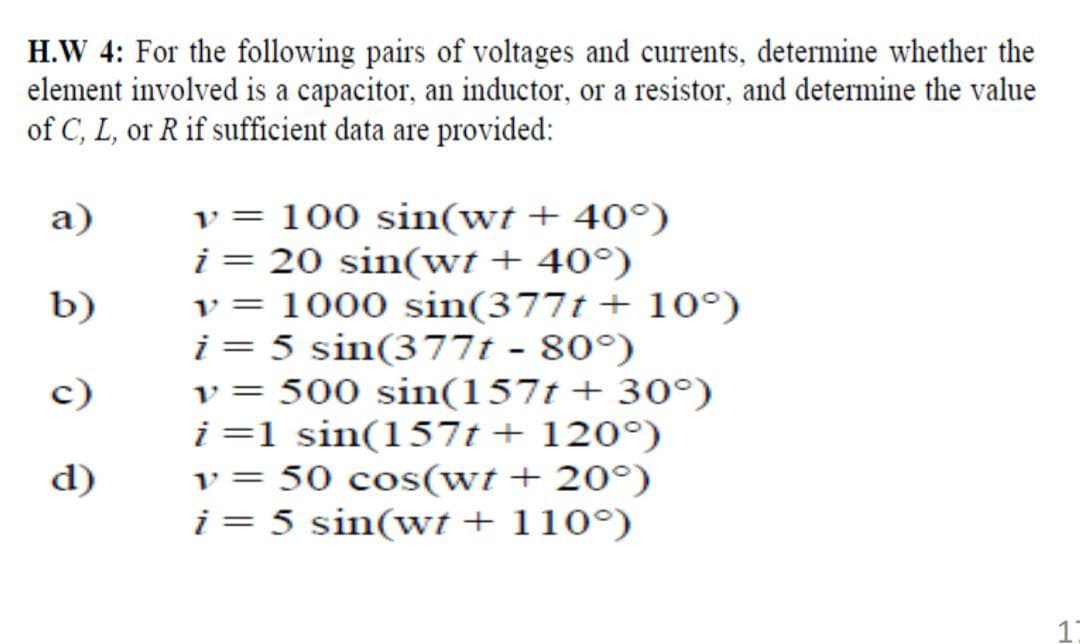 H.W 4: For the following pairs of voltages and currents, determine whether the
element involved is a capacitor, an inductor, or a resistor, and determine the value
of C, L, or R if sufficient data are provided:
v = 100 sin(wt + 40°)
i = 20 sin(wt + 40°)
v = 1000 sin(377t + 10°)
i = 5 sin(377t - 80°)
v = 500 sin(157t + 30°)
i=1 sin(157t+ 120°)
v = 50 cos(wt + 20°)
i = 5 sin(wt + 110°)
a)
b)
c)
d)
