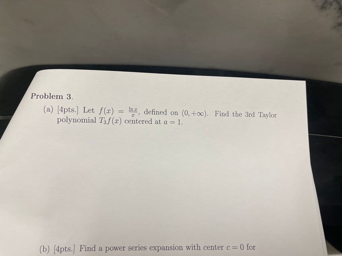 Problem 3.
(a) [4pts.] Let f(x)
polynomial T3f(x) centered at a = 1.
In defined on (0,+∞). Find the 3rd Taylor
(b) [4pts.] Find a power series expansion with center c = 0 for
