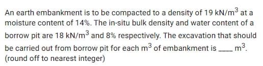 An earth embankment is to be compacted to a density of 19 kN/m³ at a
moisture content of 14%. The in-situ bulk density and water content of a
borrow pit are 18 kN/m³ and 8% respectively. The excavation that should
be carried out from borrow pit for each m³ of embankment is
(round off to nearest integer)
m³.