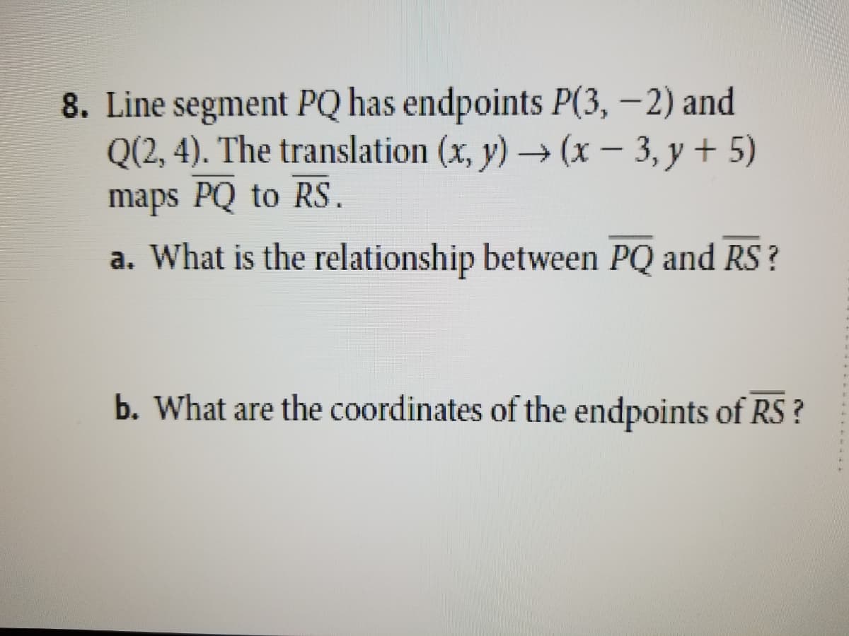 8. Line segment PQ has endpoints P(3, –2) and
Q(2, 4). The translation (x, y) → (x – 3, y + 5)
maps PQ to RS.
-
a. What is the relationship between PQ and RS?
b. What are the coordinates of the endpoints of RS ?
