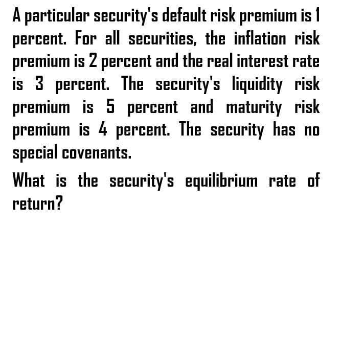 A particular security's default risk premium is 1
percent. For all securities, the inflation risk
premium is 2 percent and the real interest rate
is 3 percent. The security's liquidity risk
premium is 5 percent and maturity risk
premium is 4 percent. The security has no
special covenants.
What is the security's equilibrium rate of
return?