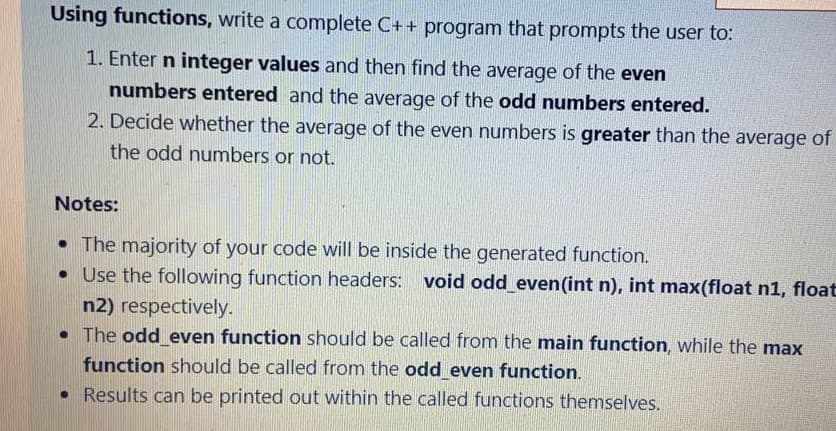 Using functions, write a complete C++ program that prompts the user to:
1. Enter n integer values and then find the average of the even
numbers entered and the average of the odd numbers entered.
2. Decide whether the average of the even numbers is greater than the average of
the odd numbers or not.
Notes:
• The majority of your code will be inside the generated function.
• Use the following function headers: void odd even(int n), int max(float n1, float
n2) respectively.
• The odd even function should be called from the main function, while the max
function should be called from the odd even function.
• Results can be printed out within the called functions themselves.
