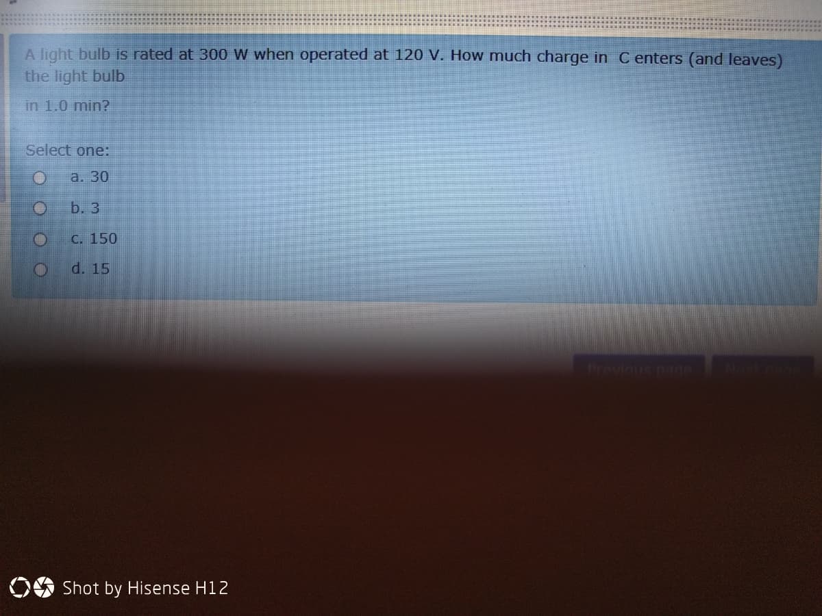 A light bulb is rated at 300 W when operated at 120 V. How much charge in C enters (and leaves)
the light bulb
in 1.0 min?
Select one:
а. 30
b. 3
C. 150
d. 15
Pravinus page
Novt
Shot by Hisense H12
O O OO
