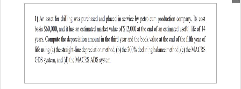 1) An asset for drilling was purchased and placed in service by petroleum production company. Its cost
basis $60,000, and it has an estimated market value of $12,000 at the end of an estimated useful life of 14
years. Compute the depreciation amount in the third year and the book value at the end of the fifth year of
life using (a) the straight-line depreciation method, (b) the 200% declining balance method, (c) the MACRS
GDS system, and (d) the MACRS ADS system.