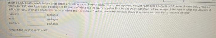 Bingo's Copy Center needs to buy white paper and yellow paper. Bingo's can buy from three suppliers, Harvard Paper sells a package of 20 reams of white and 10 reams of
yellow for $60, Yale Paper sells a package of 10 reams of white and 10 reams of yellow for $40, and Dartmouth Paper sells a package of 10 reams of white and 20 reams of
yellow for $50. If Bingo's needs 320 reams of white and 430 reams of yellow, how many packages should it buy from each supplier to minimize the cost?
Harvard
Yale
Dartmouth
packages
packages
packages
What is the least possible cost?